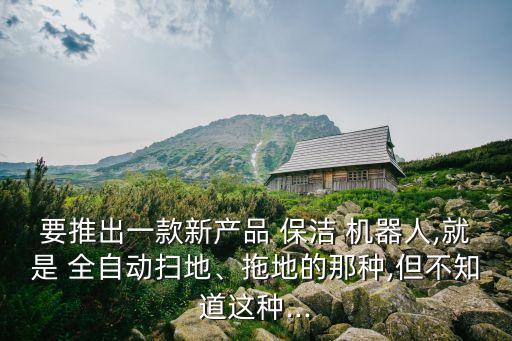 要推出一款新产品 保洁 机器人,就是 全自动扫地、拖地的那种,但不知道这种...