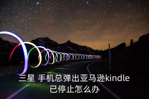 三星 手机总弹出亚马逊kindle已停止怎么办