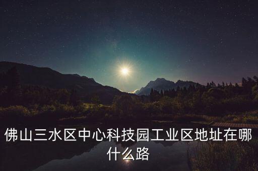 佛山三水区中心科技园工业区地址在哪什么路