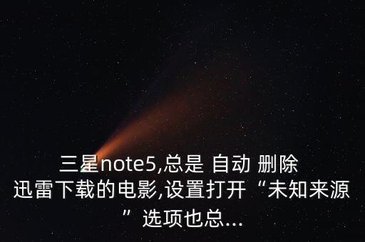 三星note5,总是 自动 删除 迅雷下载的电影,设置打开“未知来源”选项也总...