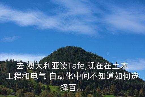 去 澳大利亚读tafe,现在在土木工程和电气 自动化中间不知道如何选择百...