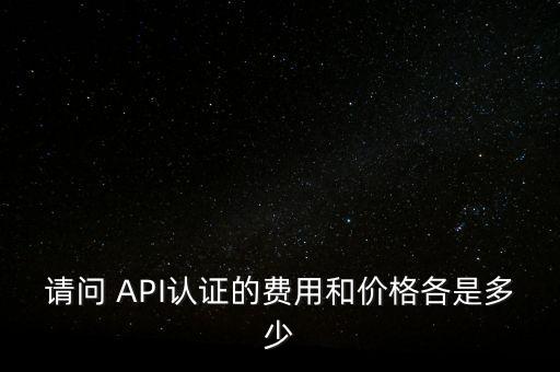 请问 api认证的费用和价格各是多少