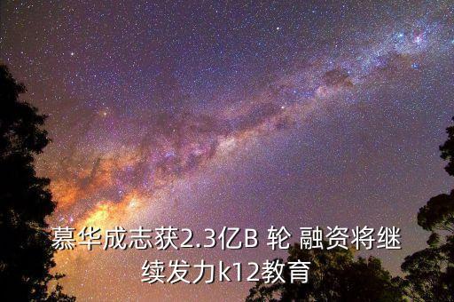 慕华成志获2.3亿b 轮 融资将继续发力k12教育