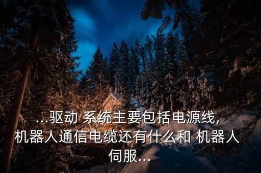 ...驱动 系统主要包括电源线, 机器人通信电缆还有什么和 机器人 伺服...