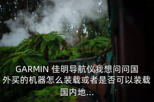 garmin 佳明导航仪我想问问国外买的机器怎么装载或者是否可以装载国内地...