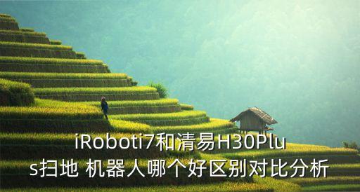 iroboti7和清易h30plus扫地 机器人哪个好区别对比分析