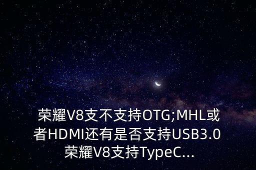  荣耀v8支不支持otg;mhl或者hdmi还有是否支持usb3.0 荣耀v8支持typec...