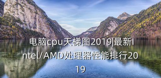  电脑cpu天梯图2019|最新intel/amd处理器性能排行2019