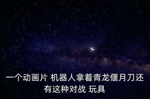 一个动画片 机器人拿着青龙偃月刀还有这种对战 玩具