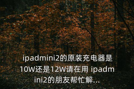  ipadmini2的原装充电器是10w还是12w请在用 ipadmini2的朋友帮忙解...