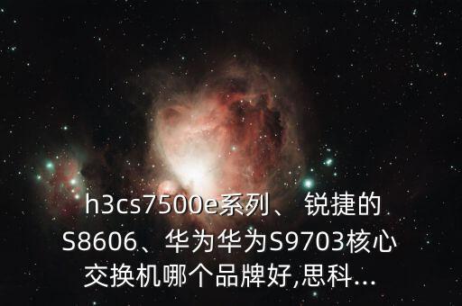  h3cs7500e系列、 锐捷的s8606、华为华为s9703核心交换机哪个品牌好,思科...