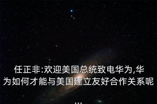  任正非:欢迎美国总统致电华为,华为如何才能与美国建立友好合作关系呢...