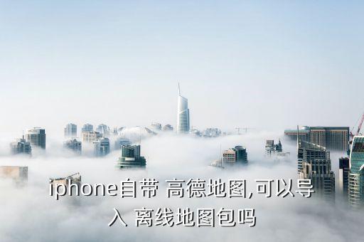 iphone自带 高德地图,可以导入 离线地图包吗