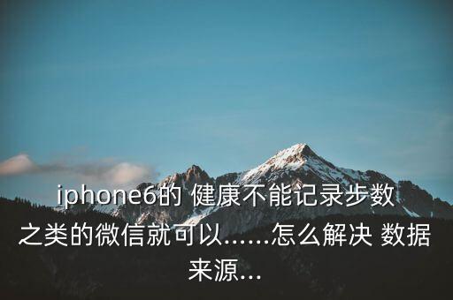 iphone6的 健康不能记录步数之类的微信就可以……怎么解决 数据来源...