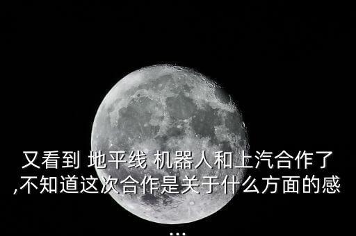 又看到 地平线 机器人和上汽合作了,不知道这次合作是关于什么方面的感...