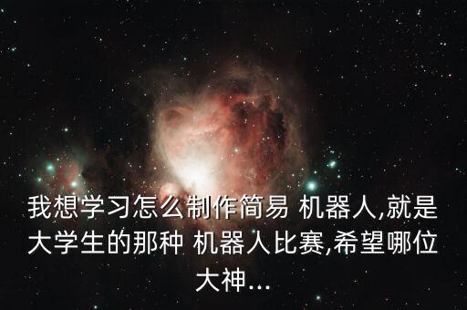 我想学习怎么制作简易 机器人,就是大学生的那种 机器人比赛,希望哪位大神...