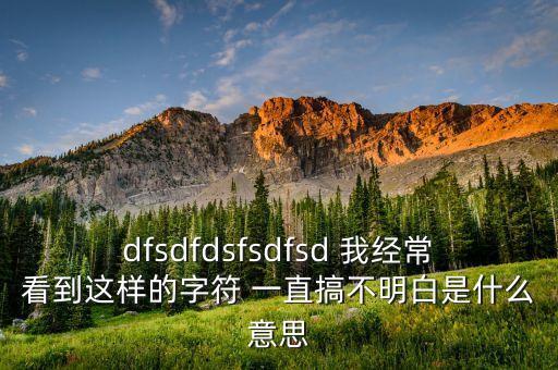 dfsdfdsfsdfsd 我经常看到这样的字符 一直搞不明白是什么意思