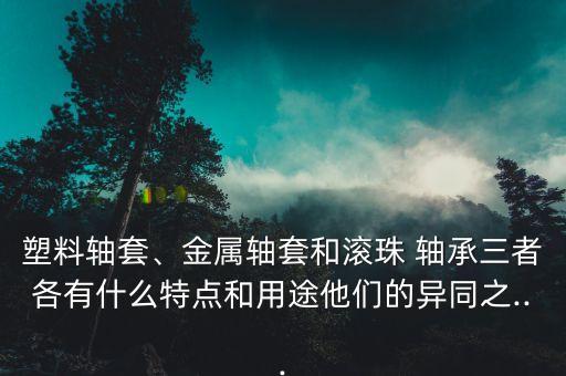 塑料轴套、金属轴套和滚珠 轴承三者各有什么特点和用途他们的异同之...