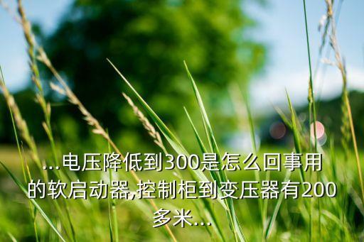 ...电压降低到300是怎么回事用的软启动器,控制柜到变压器有200多米...