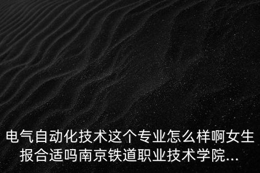 电气自动化技术这个专业怎么样啊女生报合适吗南京铁道职业技术学院...