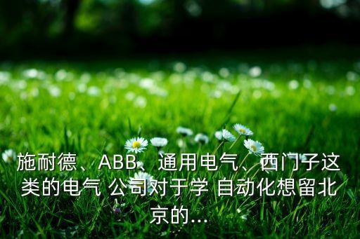 施耐德、abb、通用电气、西门子这类的电气 公司对于学 自动化想留北京的...