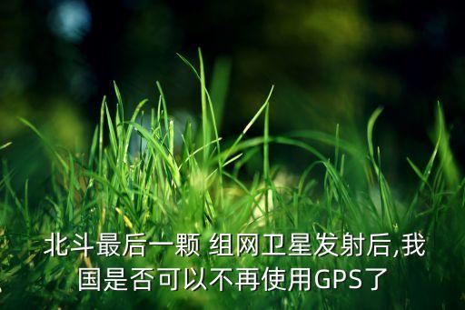  北斗最后一颗 组网卫星发射后,我国是否可以不再使用gps了