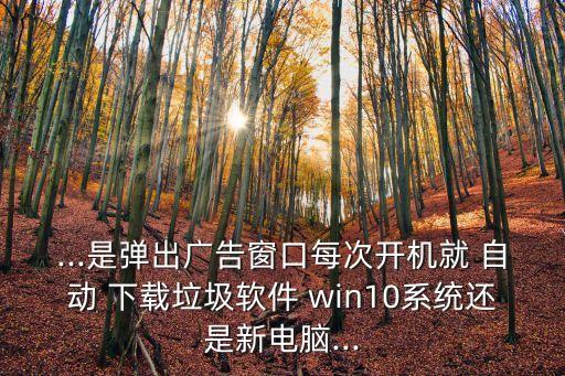 ...是弹出广告窗口每次开机就 自动 下载垃圾软件 win10系统还是新电脑...