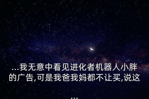 ...我无意中看见进化者机器人小胖的广告,可是我爸我妈都不让买,说这...