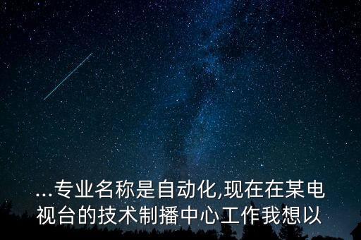 ...专业名称是自动化,现在在某电视台的技术制播中心工作我想以