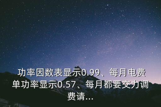  功率因数表显示0.99、每月电费单功率显示0.57、每月都要交力调费请...