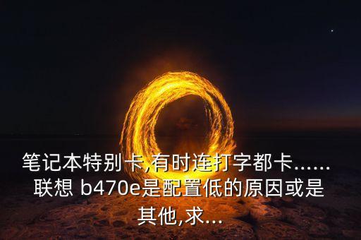 笔记本特别卡,有时连打字都卡…… 联想 b470e是配置低的原因或是其他,求...