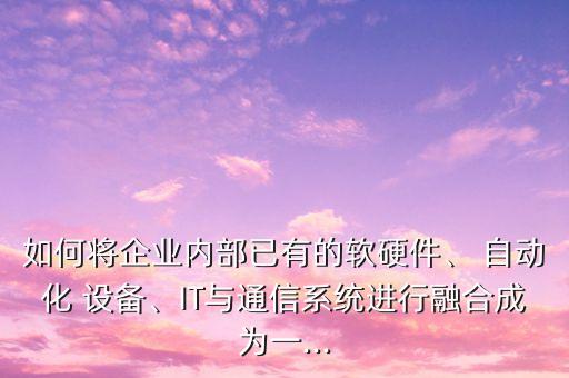 如何将企业内部已有的软硬件、 自动化 设备、it与通信系统进行融合成为一...