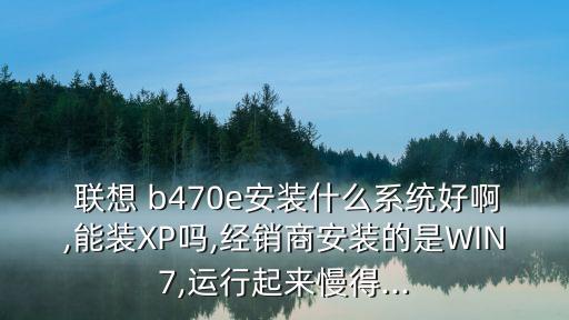  联想 b470e安装什么系统好啊,能装xp吗,经销商安装的是win7,运行起来慢得...