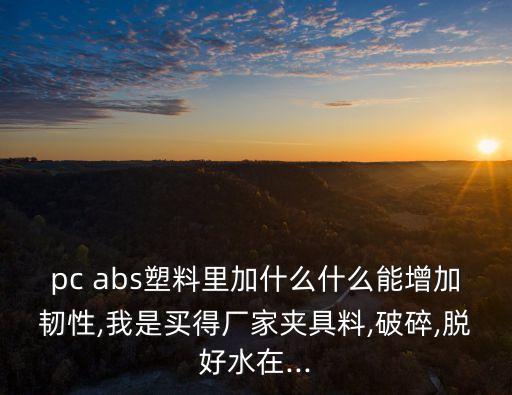 pc abs塑料里加什么什么能增加韧性,我是买得厂家夹具料,破碎,脱好水在...