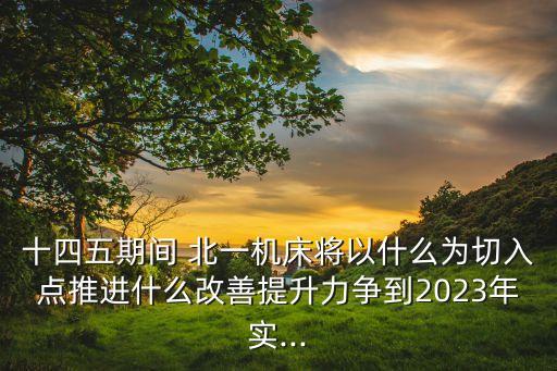 十四五期间 北一机床将以什么为切入点推进什么改善提升力争到2023年实...