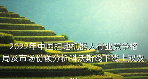 2022年中国扫地机器人行业竞争格局及市场份额分析科沃斯线下线上双双...