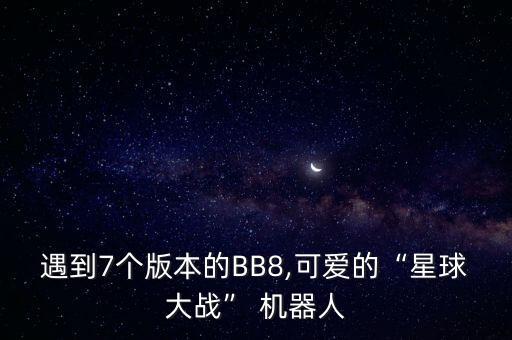 遇到7个版本的bb8,可爱的“星球大战” 机器人