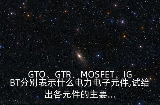 gto、gtr、mosfet、igbt分别表示什么电力电子元件,试给出各元件的主要...