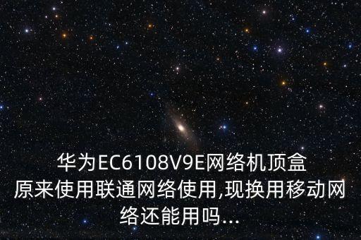  华为ec6108v9e网络机顶盒原来使用联通网络使用,现换用移动网络还能用吗...