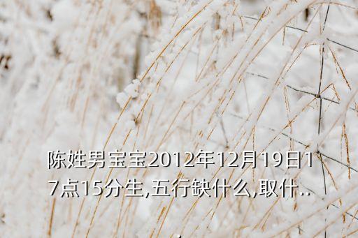 陈姓男宝宝2012年12月19日17点15分生,五行缺什么,取什...