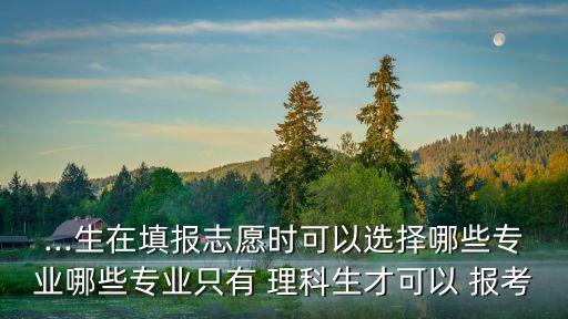 ...生在填报志愿时可以选择哪些专业哪些专业只有 理科生才可以 报考