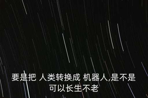 要是把 人类转换成 机器人,是不是可以长生不老