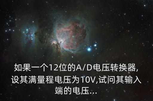 如果一个12位的a/d电压转换器,设其满量程电压为10v,试问其输入端的电压...