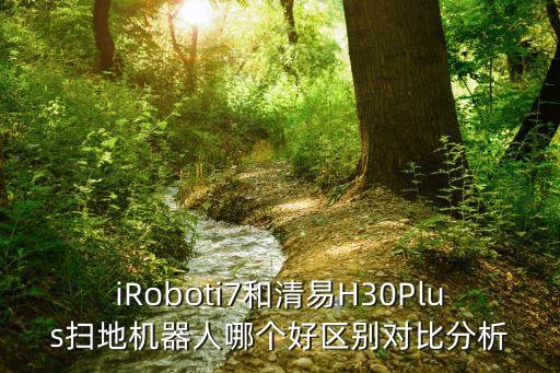 iroboti7和清易h30plus扫地机器人哪个好区别对比分析