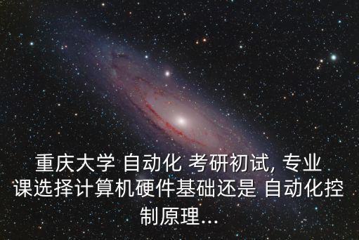 重庆大学 自动化 考研初试, 专业课选择计算机硬件基础还是 自动化控制原理...