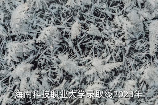 海南科技职业大学录取线2023年