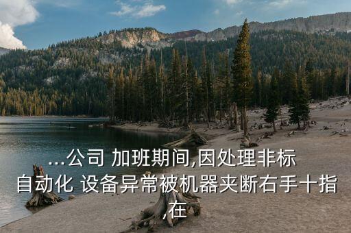 ...公司 加班期间,因处理非标 自动化 设备异常被机器夹断右手十指,在