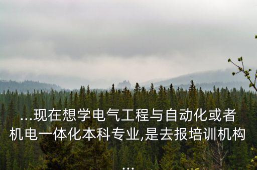 ...现在想学电气工程与自动化或者机电一体化本科专业,是去报培训机构...