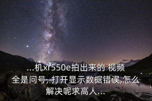 ...机xr550e拍出来的 视频全是问号, 打开显示数据错误,怎么解决呢求高人...