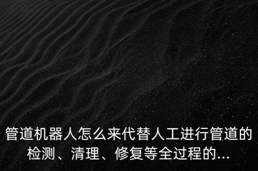 管道机器人怎么来代替人工进行管道的检测、清理、修复等全过程的...